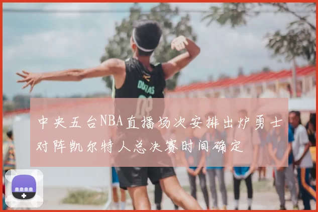 中央五台NBA直播场次安排出炉勇士对阵凯尔特人总决赛时间确定