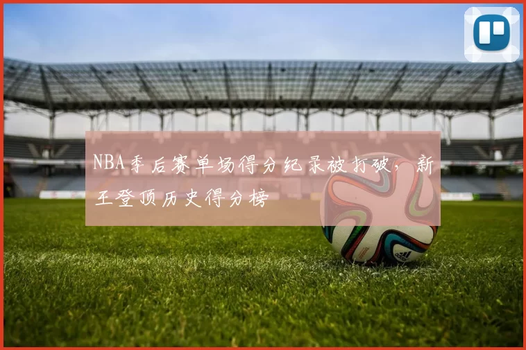 NBA季后赛单场得分纪录被打破,新王登顶历史得分榜