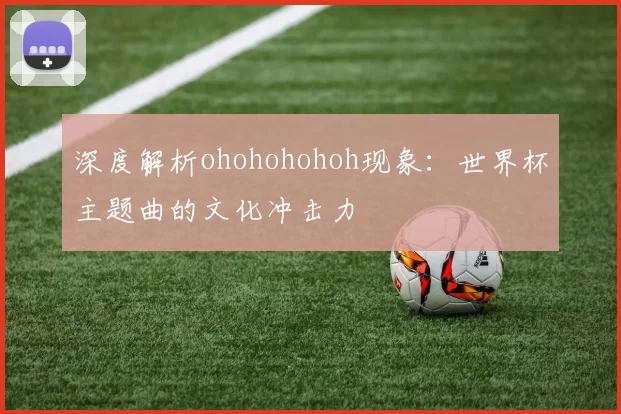 深度解析ohohohohoh现象：世界杯主题曲的文化冲击力
