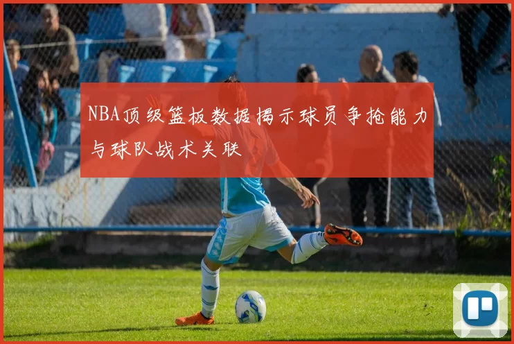 NBA顶级篮板数据揭示球员争抢能力与球队战术关联
