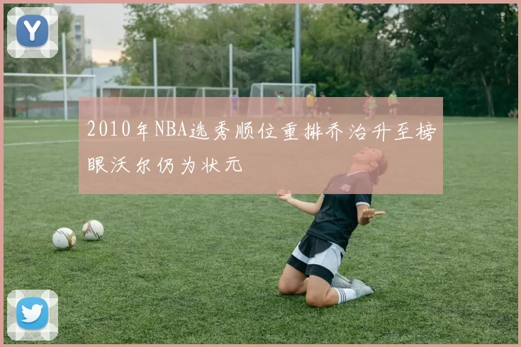 2010年NBA选秀顺位重排乔治升至榜眼沃尔仍为状元