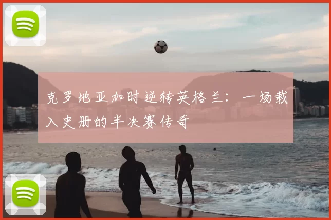 克罗地亚加时逆转英格兰：一场载入史册的半决赛传奇