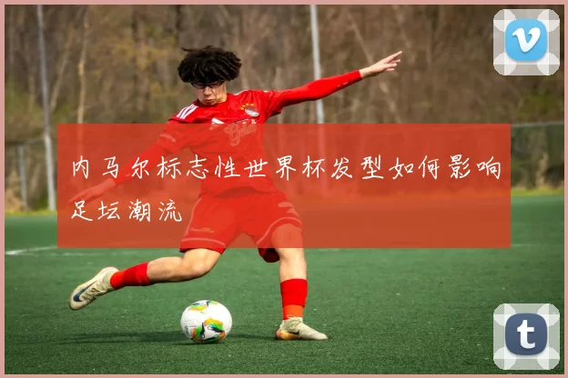 内马尔标志性世界杯发型如何影响足坛潮流