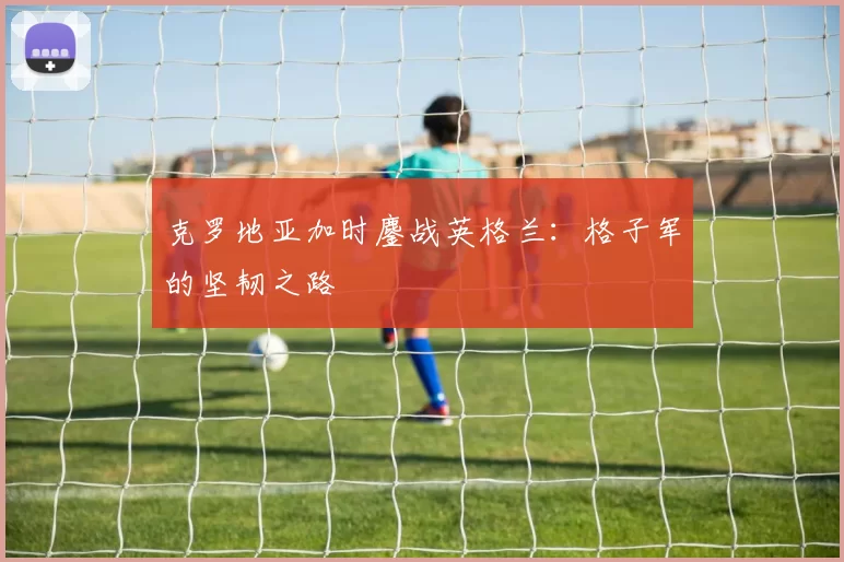 克罗地亚加时鏖战英格兰：格子军的坚韧之路