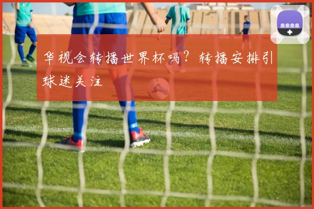 华视会转播世界杯吗？转播安排引球迷关注