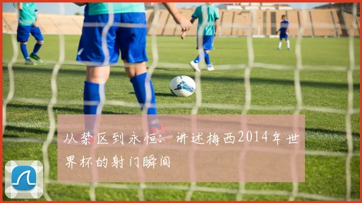 从禁区到永恒：讲述梅西2014年世界杯的射门瞬间