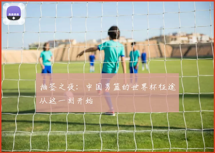 抽签之夜：中国男篮的世界杯征途从这一刻开始