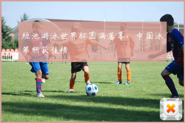 短池游泳世界杯圆满落幕，中国泳军斩获佳绩
