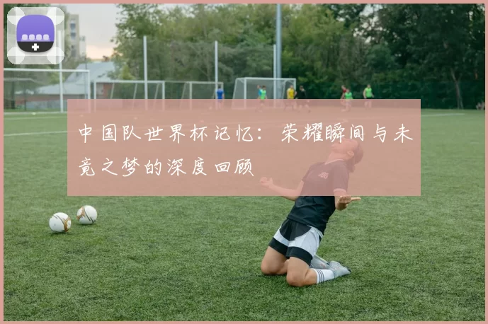 中国队世界杯记忆：荣耀瞬间与未竟之梦的深度回顾