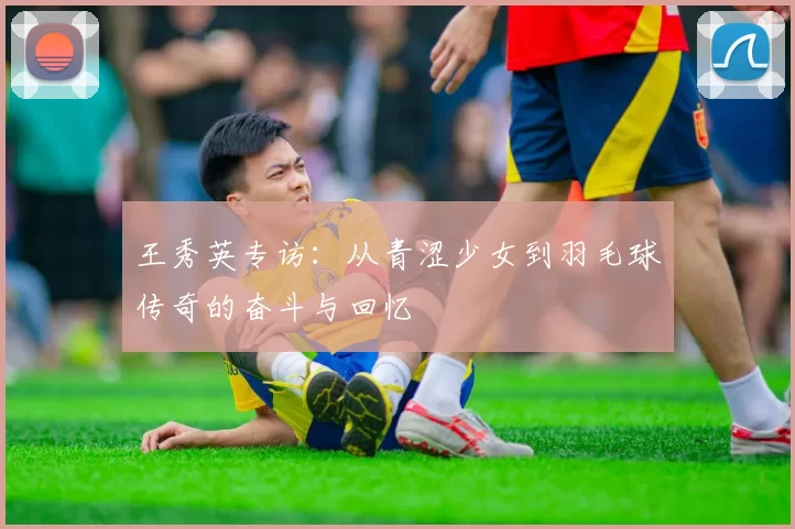 王秀英专访：从青涩少女到羽毛球传奇的奋斗与回忆