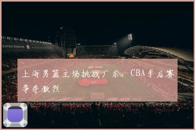 上海男篮主场挑战广东，CBA季后赛争夺激烈