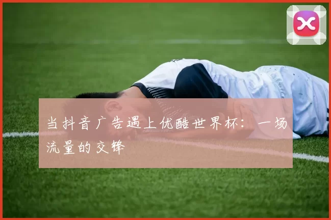 当抖音广告遇上优酷世界杯：一场流量的交锋