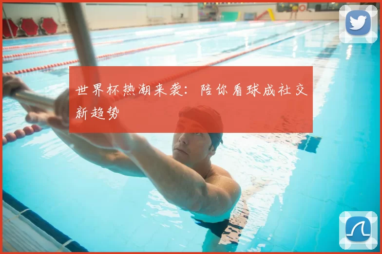 世界杯热潮来袭:陪你看球成社交新趋势