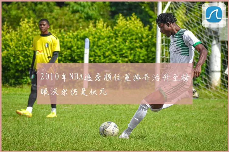 2010年NBA选秀顺位重排乔治升至榜眼沃尔仍是状元