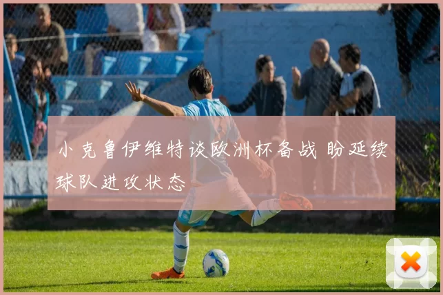小克鲁伊维特谈欧洲杯备战 盼延续球队进攻状态