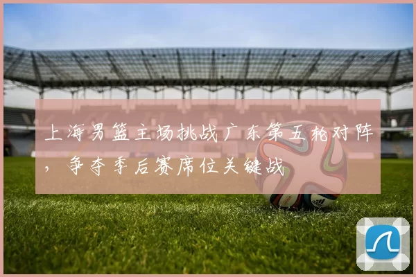 上海男篮主场挑战广东第五轮对阵，争夺季后赛席位关键战