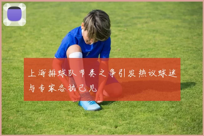 上海排球队节奏之争引发热议球迷与专家各执己见