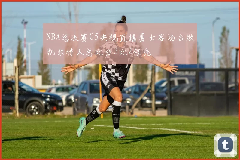 NBA总决赛G5央视直播勇士客场击败凯尔特人总比分3比2领先