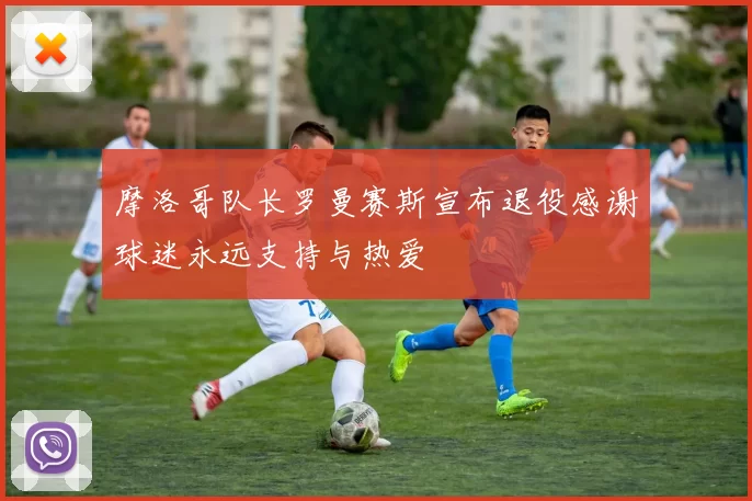 摩洛哥队长罗曼赛斯宣布退役感谢球迷永远支持与热爱
