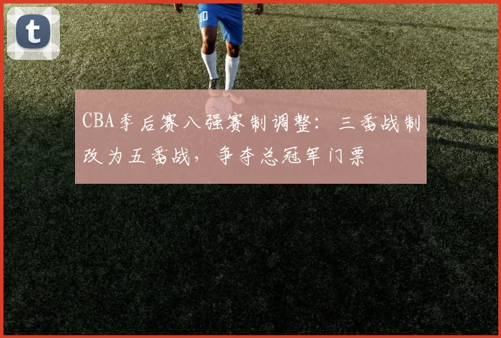 CBA季后赛八强赛制调整：三番战制改为五番战，争夺总冠军门票