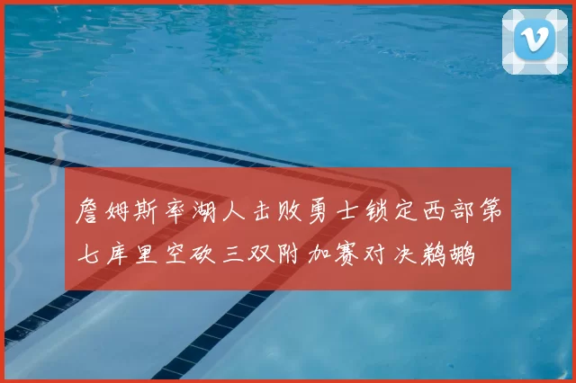 詹姆斯率湖人击败勇士锁定西部第七库里空砍三双附加赛对决鹈鹕