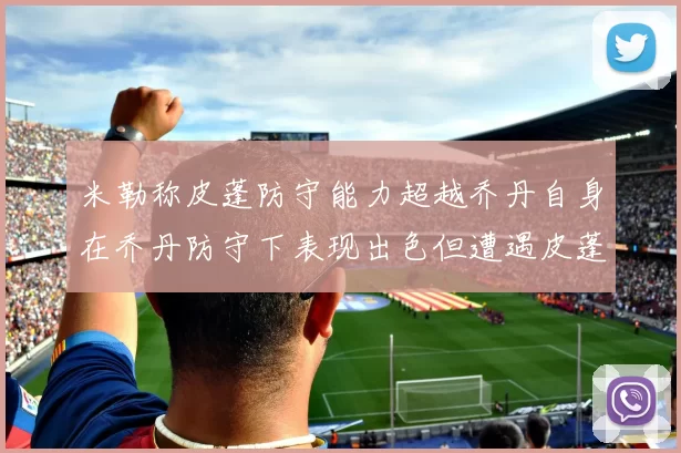 米勒称皮蓬防守能力超越乔丹自身在乔丹防守下表现出色但遭遇皮蓬阻击