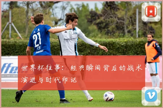 世界杯往事：经典瞬间背后的战术演进与时代印记