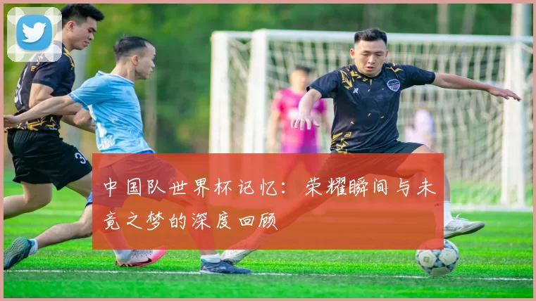 中国队世界杯记忆：荣耀瞬间与未竟之梦的深度回顾