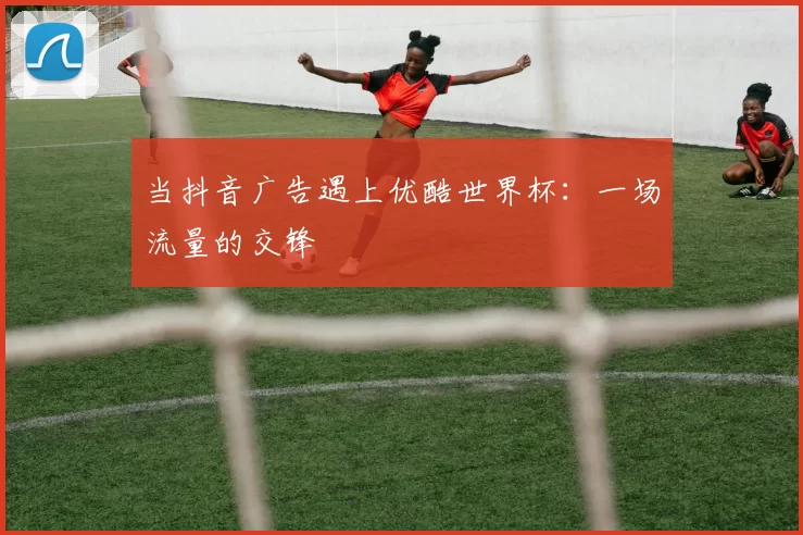 当抖音广告遇上优酷世界杯：一场流量的交锋