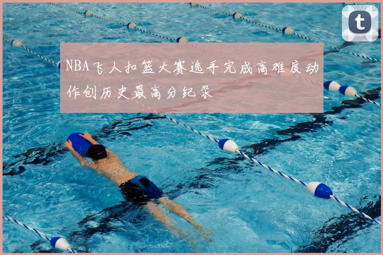 NBA飞人扣篮大赛选手完成高难度动作创历史最高分纪录