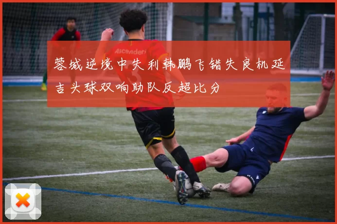 蓉城逆境中失利韩鹏飞错失良机延吉头球双响助队反超比分
