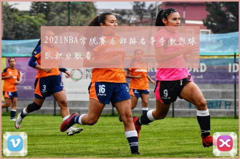 2021NBA常规赛东部排名争夺激烈球队积分胶着