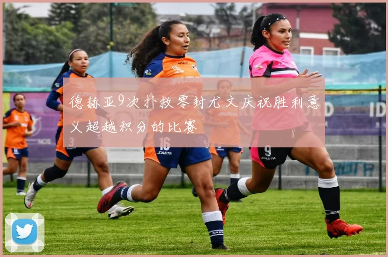 德赫亚9次扑救零封尤文庆祝胜利意义超越积分的比赛