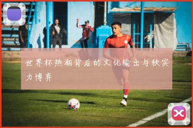 世界杯热潮背后的文化输出与软实力博弈