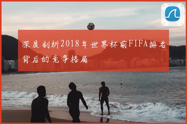 深度剖析2018年世界杯前FIFA排名背后的竞争格局