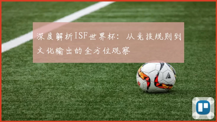 深度解析ISF世界杯：从竞技规则到文化输出的全方位观察
