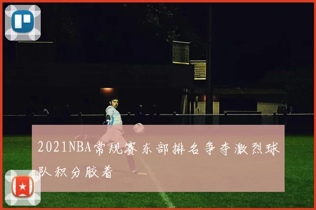 2021NBA常规赛东部排名争夺激烈球队积分胶着