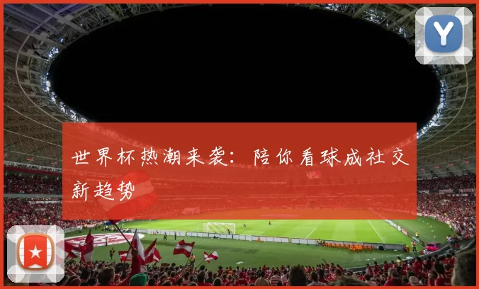 世界杯热潮来袭：陪你看球成社交新趋势
