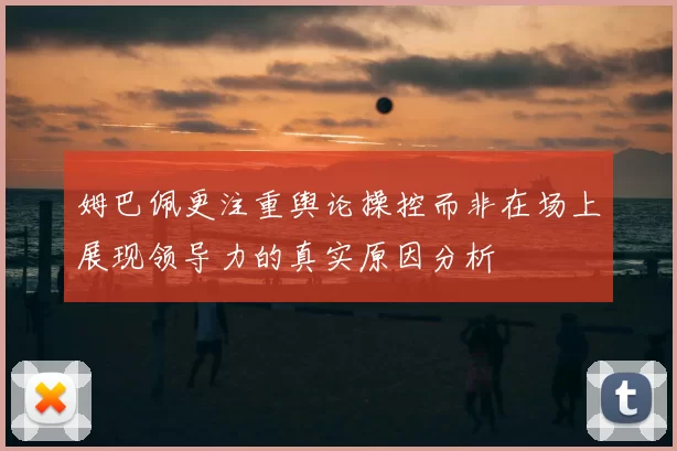 姆巴佩更注重舆论操控而非在场上展现领导力的真实原因分析