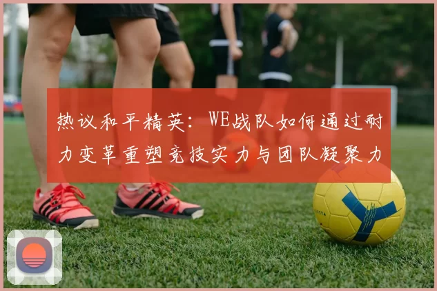 热议和平精英：WE战队如何通过耐力变革重塑竞技实力与团队凝聚力